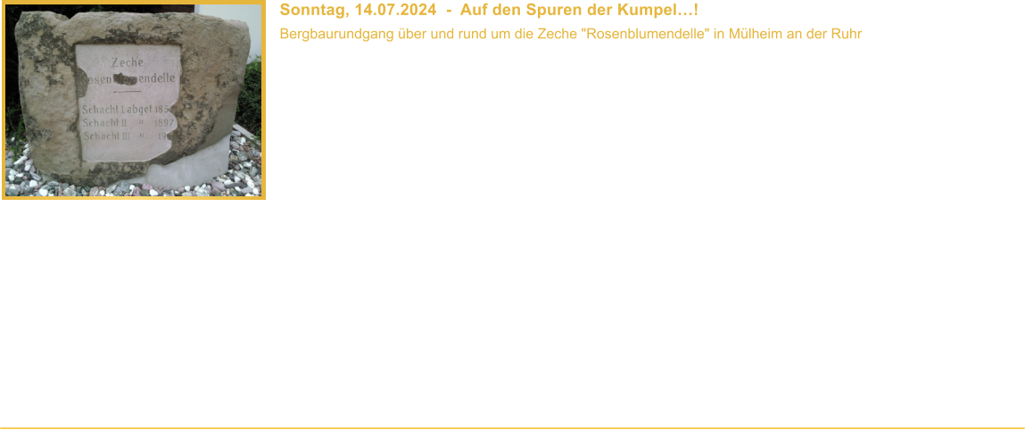 Sonntag, 14.07.2024  -  Auf den Spuren der Kumpel! Bergbaurundgang ber und rund um die Zeche "Rosenblumendelle" in Mlheim an der Ruhr  Beginn: 10.00 Uhr Veranstaltungsort: Mlheim-Heien Dauer: ca. 3 Stunden Wegstrecke: ca. 3 km Teilnahmebeitrag: Fhrung ist kostenlos    Auf den Spuren der Kumpel fhrt dieser Bergbaurundgang zu den erhaltenen Relikten der Zeche Rosenblumendelle", die am 29.07.1966 als letzte Mlheimer Zeche stillgelegt wurde. Zwar sind die Frdergerste und -trme inzwischen verschwunden, doch die letzten Gebude der Zeche "erzhlen" noch immer vom Betrieb des Bergwerks. Gemeinsam mit Euch wollen wir das Bergwerk noch einmal zum Leben erwecken. Geht mit uns auf eine Zeitreise", folgt uns auf dem Weg des Bergmanns von der Zechensiedlung ber die Waschkaue bis zum Schacht. Was ist die Graukaue? Was ist ein Bullenkloster? Was macht man in der Lampenstube? Wie schwer ist eigentlich eine Seilscheibe? Und wo waren die Schchte? Dies und mehr - unter anderem auch ber die Geschichte der Zeche - erfahrt Ihr whrend eines gefhrten Rundganges ber und rund um das Zechengelnde.  Auch dieses Mal ist geplant einen Blick in das Innere mindestens eines der erhaltenen ehemaligen Zechengebude zu werfen.