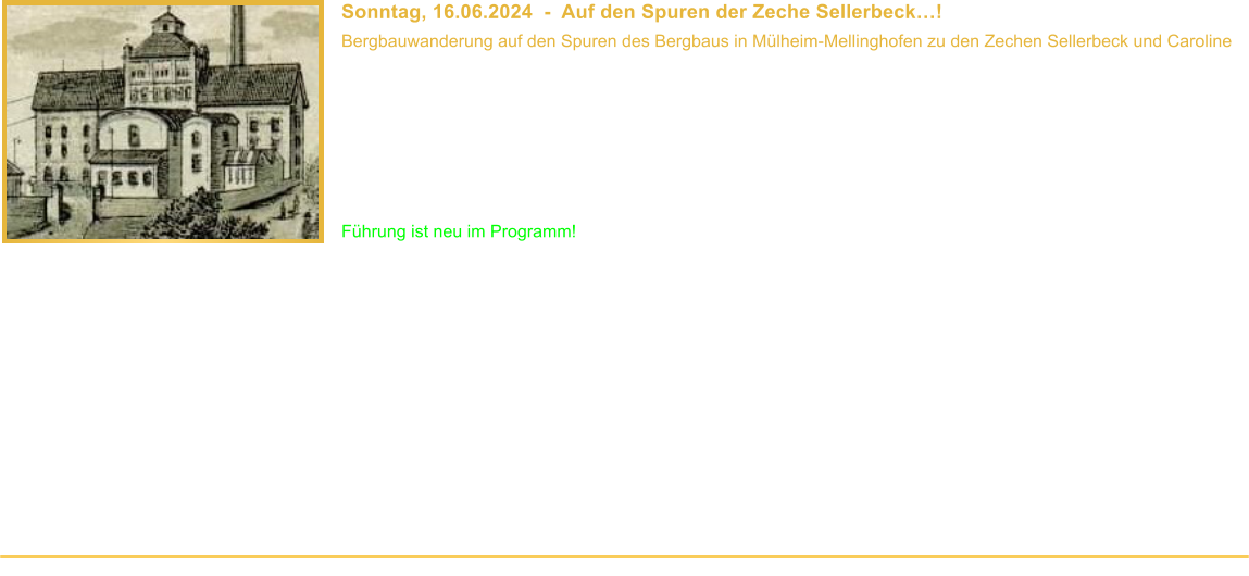 Sonntag, 16.06.2024  -  Auf den Spuren der Zeche Sellerbeck! Bergbauwanderung auf den Spuren des Bergbaus in Mlheim-Mellinghofen zu den Zechen Sellerbeck und Caroline  Beginn: 10.00 Uhr Veranstaltungsort: Mlheim-Mellinghofen Dauer: ca. 3 Stunden Wegstrecke: ca. 4,5 km Teilnahmebeitrag: Fhrung ist kostenlos* Fhrung ist neu im Programm!  Der erste urkundliche Nachweis des Steinkohlenbergbaus im heutigen Mlheim an der Ruhr stammt von einem Vorgnger der Zeche Sellerbeck. Grund genug, diesem einst grten Bergwerks des Ruhrgebietes auch endlich einmal einen Besuch abzustatten. In dieser komplett neuen Fhrung nehmen wir Euch mit auf die Spurensuche nach den Standorten und den bergbauhistorischen Spuren der Zechen Sellerbeck und Caroline im Verlauf des nrdlichen Flgels des Sellerbecker Sattels. Was hat es mit diesem Begriff auf sich? Wie beschreibt ein Zeitzeuge 1835 die Zeche Sellerbeck? Wieso war der Boverbusch gefhrlich? Wie sieht eigentlich ein verfllter Schacht unter dem Deckel aus? Und was haben Luftschutzbunker mit Bergbau zutun? Antworten auf diese Fragen erhaltet Ihr von unserem Besucherfhrer an den einzelnen Stationen dieser Wanderung.  Fr das nchste Jahr ist bereits ein zweiter Teil dieser Fhrung geplant, bei dem wir mit Euch die Schachtstandorte entlang des sdlichen Flgel des Sellerbecker Sattels besuchen.