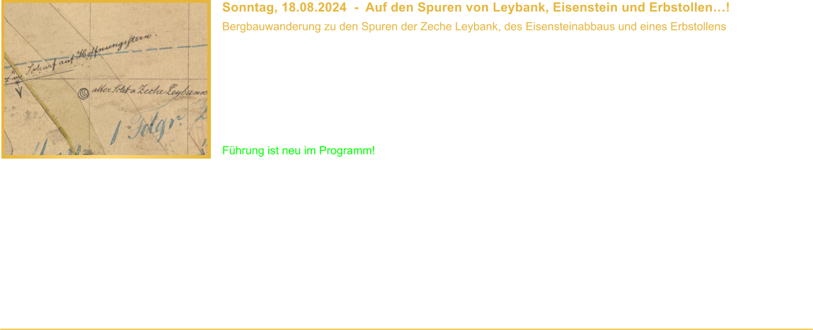 Sonntag, 18.08.2024  -  Auf den Spuren von Leybank, Eisenstein und Erbstollen! Bergbauwanderung zu den Spuren der Zeche Leybank, des Eisensteinabbaus und eines Erbstollens  Beginn: 10.00 Uhr Veranstaltungsort: Mlheim-Eppinghofen Dauer: ca. 3 Stunden Wegstrecke: ca. 4 km Teilnahmebeitrag: Fhrung ist kostenlos* Fhrung ist neu im Programm!  Die Zeche Leybank war einst ein Stollenbergwerk im heutigen Stadtgebiet von Mlheim an der Ruhr. Nur wenig erinnert heute noch an das Bergwerk. Whrend unserer Fhrung zeigen wir Euch, wo sich das Bergwerk befand und erzhlen Euch Interessantes aus seiner Geschichte. Auerdem erzhlen wir Euch vom Eisensteinbergbau, der neben der Steinkohle in Mlheim eine Zeit lang recht bedeutend war. Um die Sache abzurunden haben wir noch ein paar Plne und Geschichten eines Erbstollens im Gepck, der sowohl mit der Zeche Leybank, als auch dem Eisensteinabbau in unmittelbarer Verbindung stand. Und natrlich hat unser Besucherfhrer auch interessante Unterlagen der Zeche Leybank dabei.  Diese Fhrung war ursprnglich ein Teil der Fhrung Auf den Spuren der Zeche Wiesche. Aufgrund der langen Wegstrecke haben wir die Wanderung in die beiden separaten Fhrungen Auf den Spuren der Zeche Wiesche und Leybank, Eisenstein und Erbstollen aufgeteilt und teilweise erweitert.