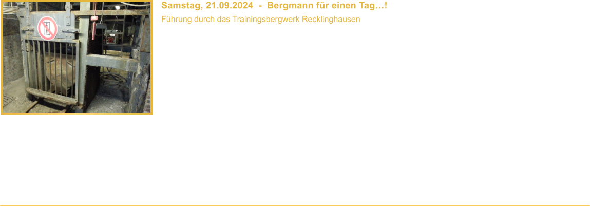 Samstag, 21.09.2024  -  Bergmann fr einen Tag! Fhrung durch das Trainingsbergwerk Recklinghausen  Beginn: 17.00 Uhr Veranstaltungsort: Recklinghausen Dauer: ca. 3 Stunden Teilnahmebeitrag: 15,00  / Person Mindestalter: 10 Jahre   Erlebt mit eine ca. 2 1/2-stndige Fhrung durch das Trainingsbergwerk Recklinghausen, bei der wir Euch auf rund einem rund 1 km langen Rundweg den modernen Steinkohlenbergbau mit all seinen technischen Einrichtungen zeigen, wie er bis Ende 2018 betrieben wurde. Das Trainingsbergwerk befindet sich in einer Bergehalde, in der im zweiten Weltkrieg ein Luftschutzstollen angelegt wurde. Dieser wurde in den 1970er Jahren wieder geffnet und auf 1,2 km Streckenlnge erweitert. Im Trainingsbergwerk wurden fr Schulungszwecke alle gngigen Bestandteile der Gewinnungseinrichtungen, Streckenvortriebe und Schachtbereiche eingerichtet, die whrend der Fhrung besichtigt und teilweise in Betrieb genommen werden knnen.