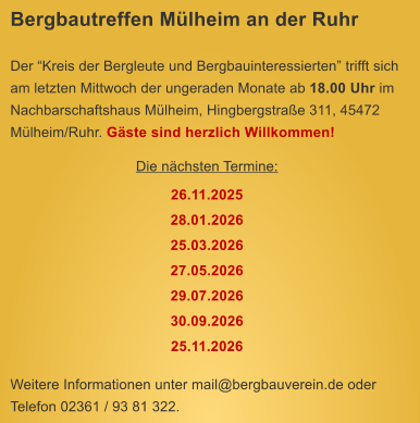 Bergbautreffen Mlheim an der Ruhr  Der Kreis der Bergleute und Bergbauinteressierten trifft sich am letzten Mittwoch der ungeraden Monate ab 18.00 Uhr im Nachbarschaftshaus Mlheim, Hingbergstrae 311, 45472 Mlheim/Ruhr. Gste sind herzlich Willkommen! Die nchsten Termine: 26.11.2025 28.01.2026 25.03.2026 27.05.2026 29.07.2026 30.09.2026 25.11.2026  Weitere Informationen unter mail@bergbauverein.de oder Telefon 02361 / 93 81 322.
