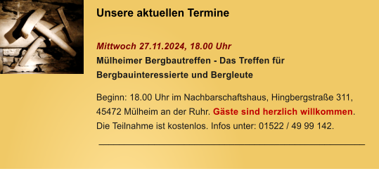 Unsere aktuellen Termine   Mittwoch 27.11.2024, 18.00 Uhr Mlheimer Bergbautreffen - Das Treffen fr Bergbauinteressierte und Bergleute  Beginn: 18.00 Uhr im Nachbarschaftshaus, Hingbergstrae 311, 45472 Mlheim an der Ruhr. Gste sind herzlich willkommen. Die Teilnahme ist kostenlos. Infos unter: 01522 / 49 99 142.  _____________________________________________________